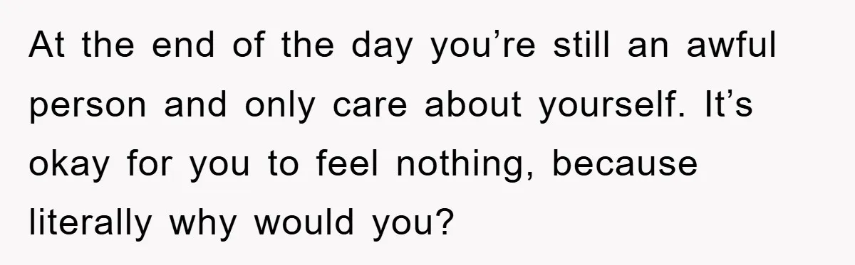 At the end of the day you’re still an awful person and only care about yourself. It’s okay for you to feel nothing, because literally why would you?