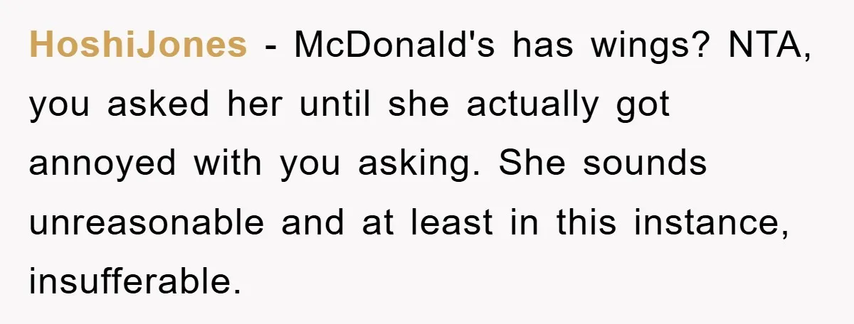 HoshiJones - McDonald's has wings? NTA, you asked her until she actually got annoyed with you asking. She sounds unreasonable and at least in this instance, insufferable.
