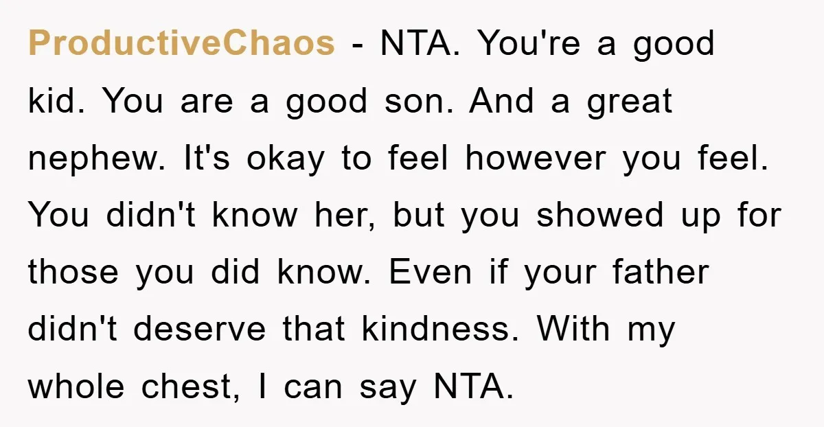 ProductiveChaos − NTA. You're a good kid. You are a good son. And a great nephew. It's okay to feel however you feel. You didn't know her, but you showed...