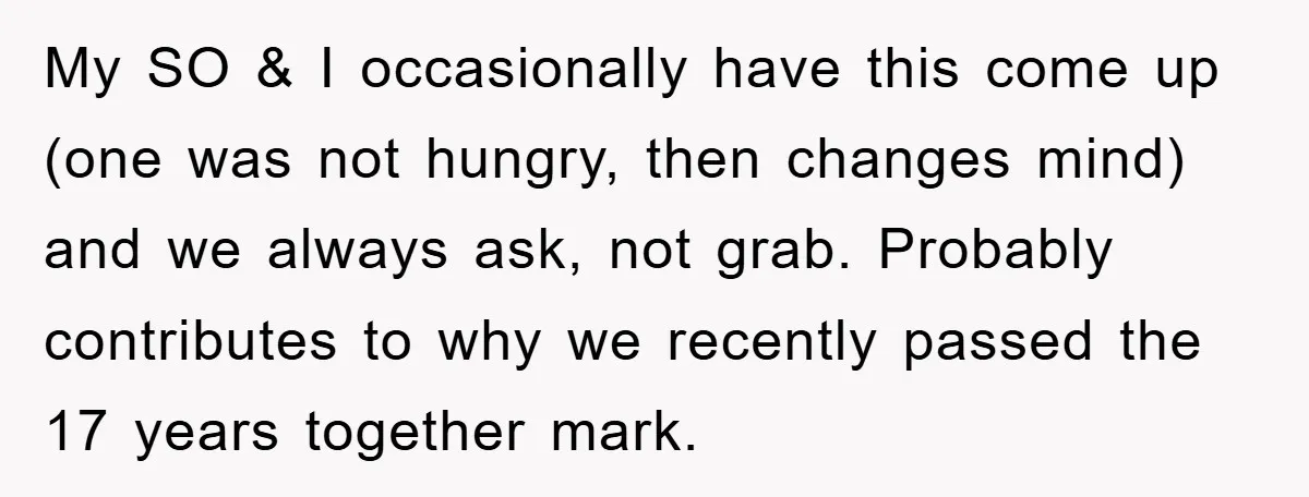 My SO & I occasionally have this come up (one was not hungry, then changes mind) and we always ask, not grab. Probably contributes to why we recently passed the...