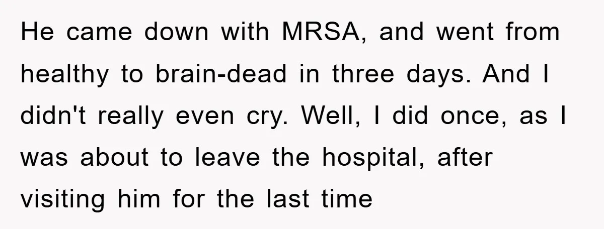 He came down with MRSA, and went from healthy to brain-dead in three days. And I didn't really even cry. Well, I did once, as I was about to leave...