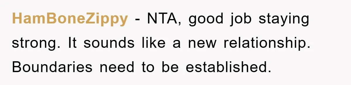 HamBoneZippy - NTA, good job staying strong. It sounds like a new relationship. Boundaries need to be established.