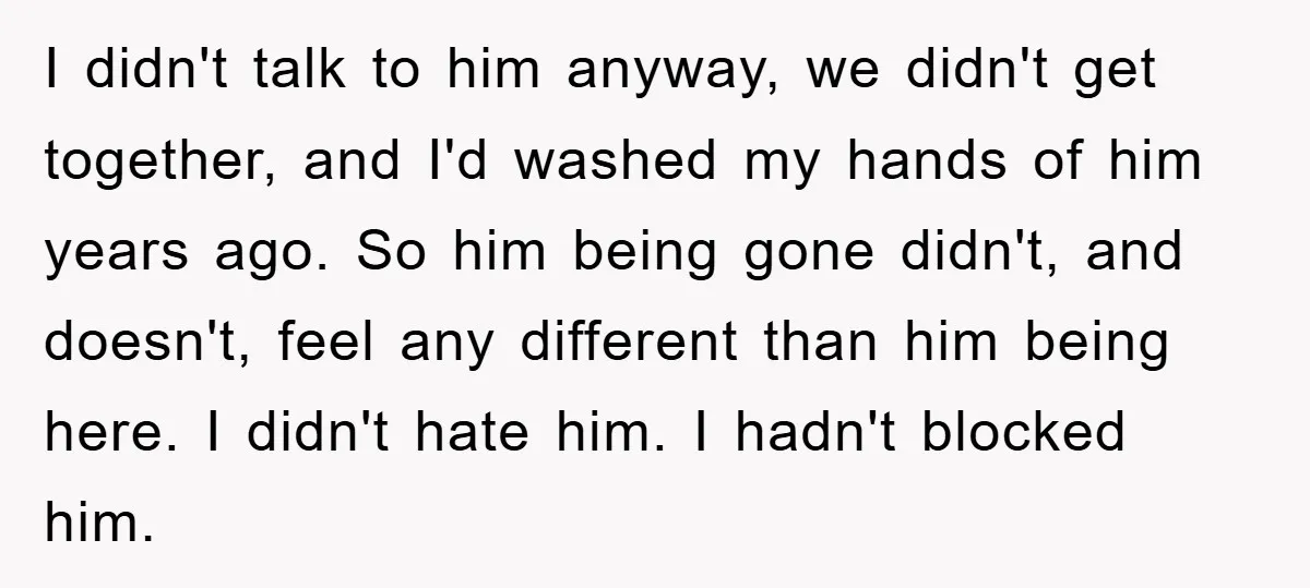 I didn't talk to him anyway, we didn't get together, and I'd washed my hands of him years ago. So him being gone didn't, and doesn't, feel any different than...