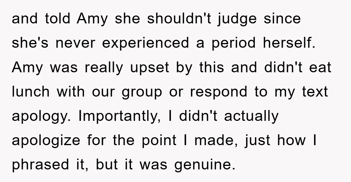 and told Amy she shouldn't judge since she's never experienced a period herself. Amy was really upset by this and didn't eat lunch with our group or respond to my...