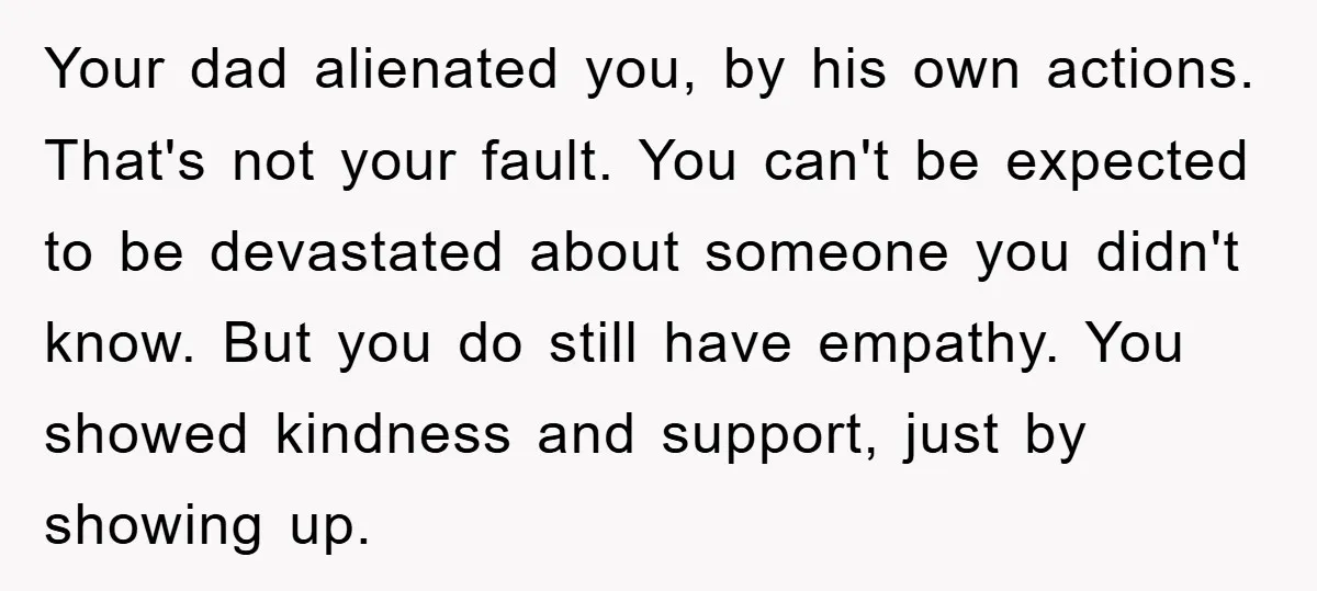 Your dad alienated you, by his own actions. That's not your fault. You can't be expected to be devastated about someone you didn't know. But you do still have empathy....