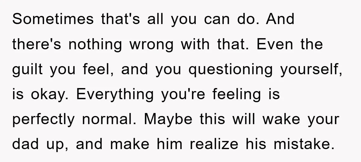 Sometimes that's all you can do. And there's nothing wrong with that. Even the guilt you feel, and you questioning yourself, is okay. Everything you're feeling is perfectly normal. Maybe...