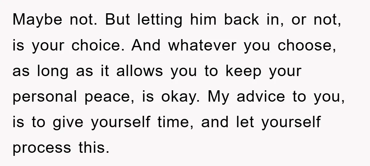 Maybe not. But letting him back in, or not, is your choice. And whatever you choose, as long as it allows you to keep your personal peace, is okay. My...