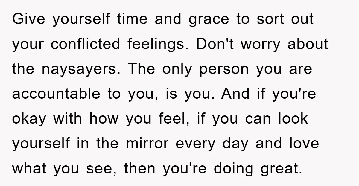 Give yourself time and grace to sort out your conflicted feelings. Don't worry about the naysayers. The only person you are accountable to you, is you. And if you're okay...