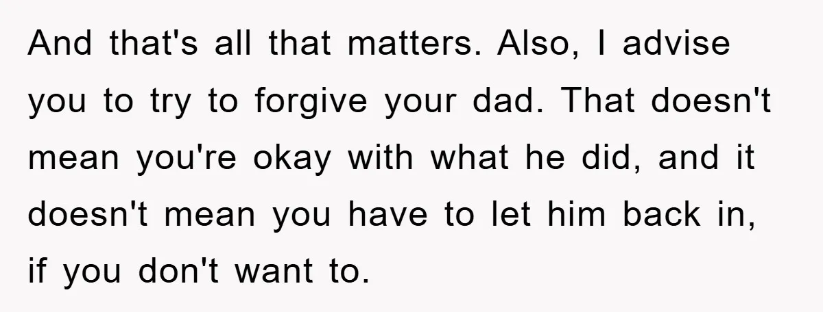 And that's all that matters. Also, I advise you to try to forgive your dad. That doesn't mean you're okay with what he did, and it doesn't mean you have...