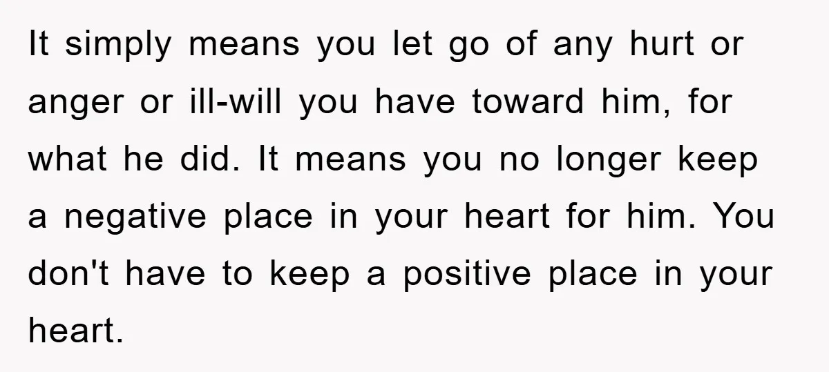 It simply means you let go of any hurt or anger or ill-will you have toward him, for what he did. It means you no longer keep a negative place...