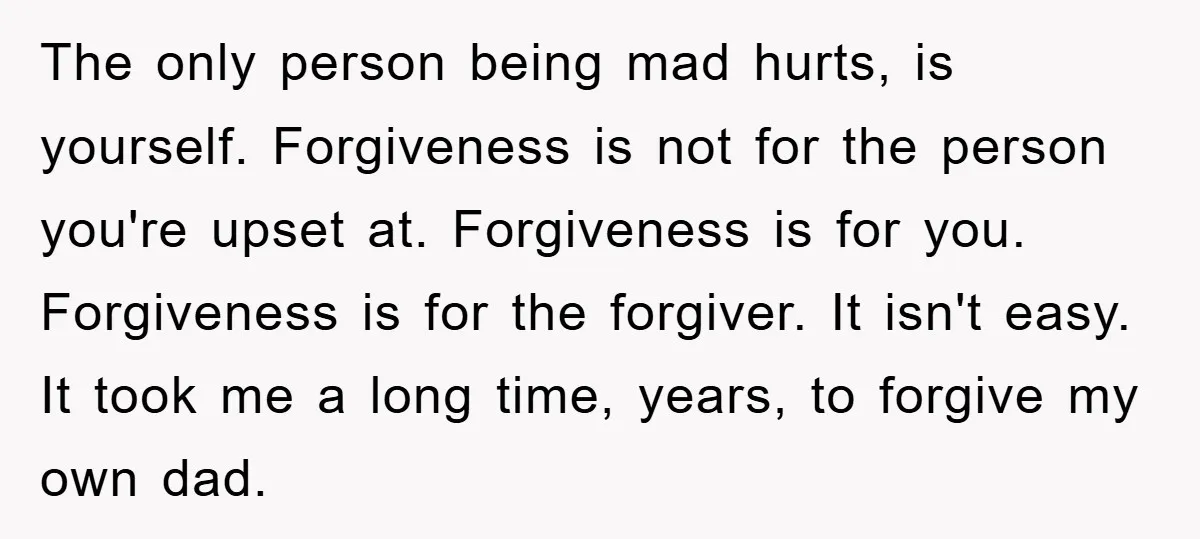 The only person being mad hurts, is yourself. Forgiveness is not for the person you're upset at. Forgiveness is for you. Forgiveness is for the forgiver. It isn't easy. It...