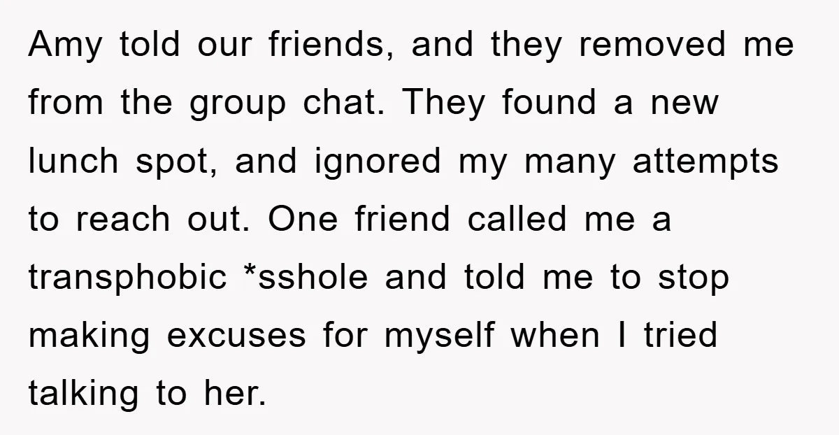 Amy told our friends, and they removed me from the group chat. They found a new lunch spot, and ignored my many attempts to reach out. One friend called me...