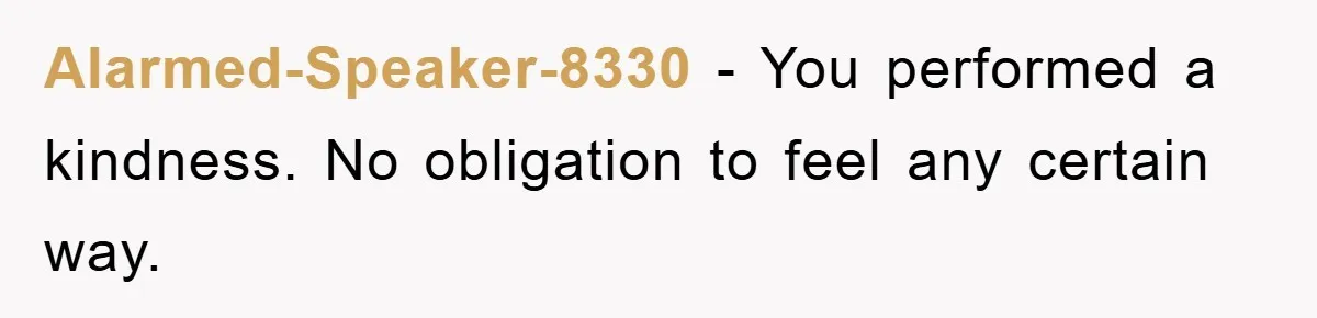 Alarmed-Speaker-8330 − You performed a kindness. No obligation to feel any certain way.