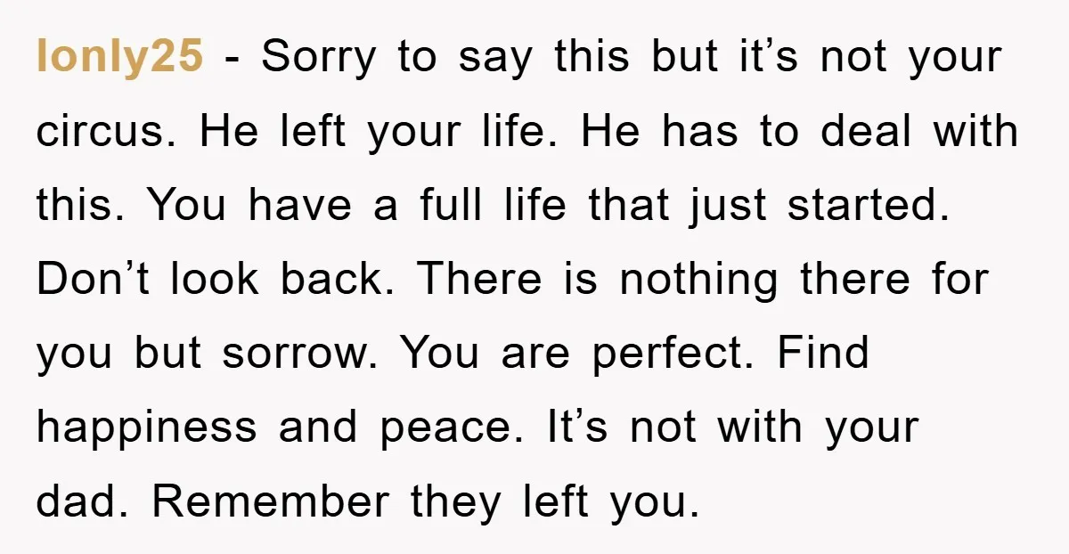 lonly25 − Sorry to say this but it’s not your circus. He left your life. He has to deal with this. You have a full life that just started. Don’t...