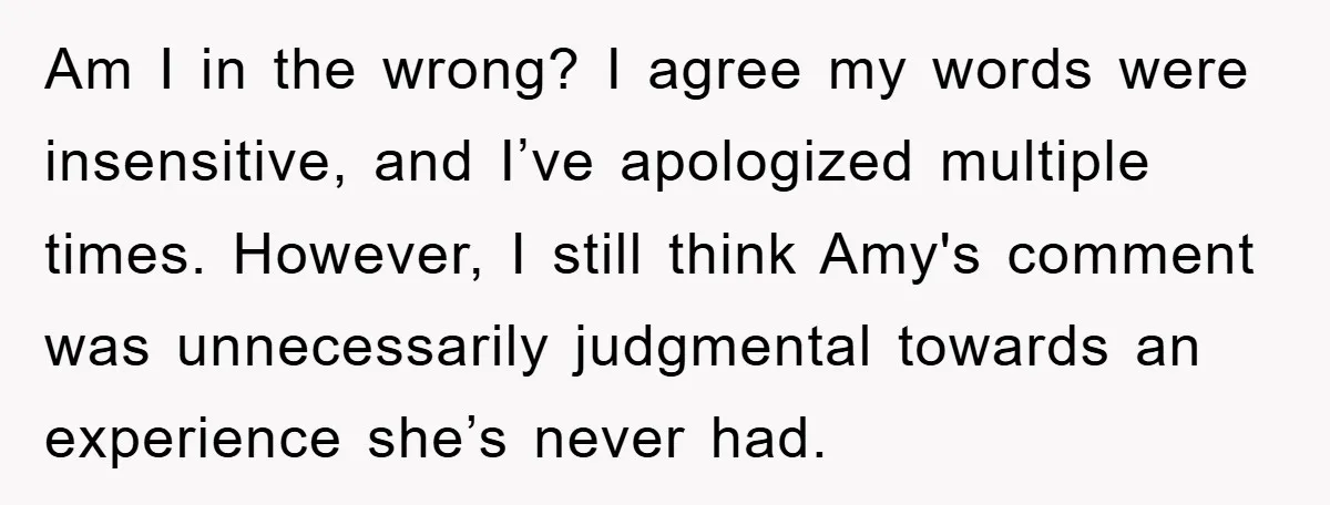 Am I in the wrong? I agree my words were insensitive, and I’ve apologized multiple times. However, I still think Amy's comment was unnecessarily judgmental towards an experience she’s never...