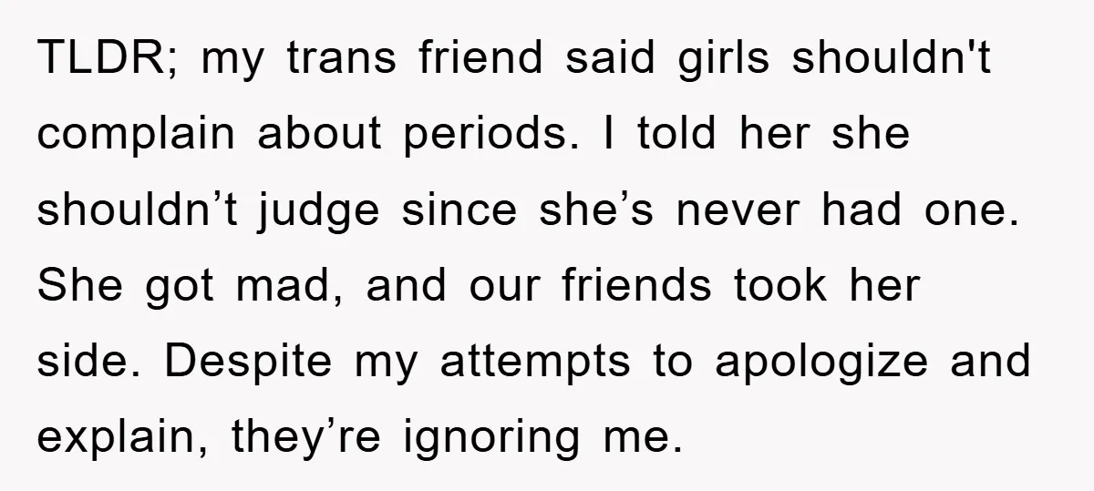 TLDR; my trans friend said girls shouldn't complain about periods. I told her she shouldn’t judge since she’s never had one. She got mad, and our friends took her side....