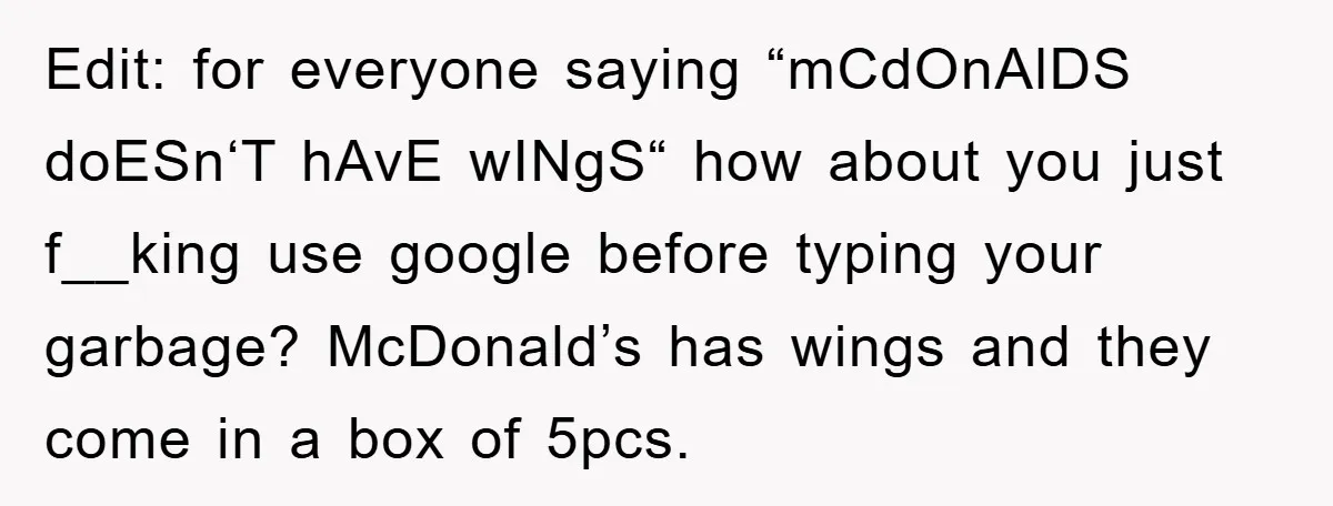 Edit: for everyone saying “mCdOnAlDS doESn‘T hAvE wINgS“ how about you just f__king use google before typing your garbage? McDonald’s has wings and they come in a box of 5pcs.