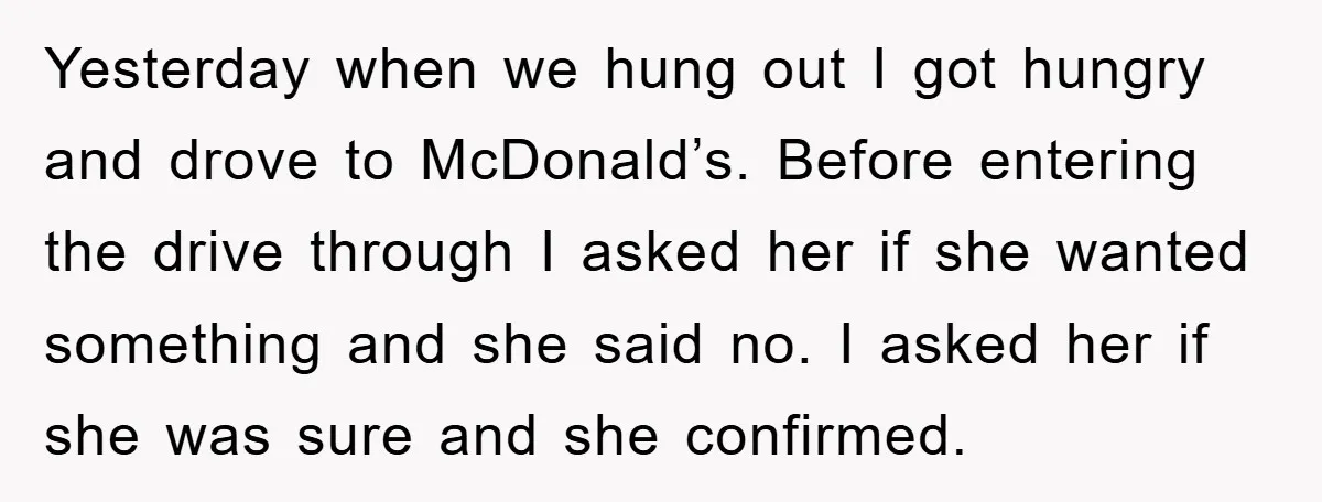 Yesterday when we hung out I got hungry and drove to McDonald’s. Before entering the drive through I asked her if she wanted something and she said no. I asked...