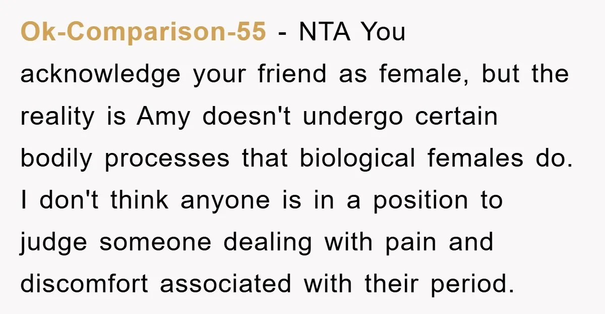Ok-Comparison-55 − NTA You acknowledge your friend as female, but the reality is Amy doesn't undergo certain bodily processes that biological females do. I don't think anyone is in a...