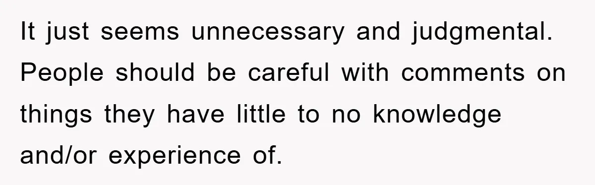 It just seems unnecessary and judgmental. People should be careful with comments on things they have little to no knowledge and/or experience of.