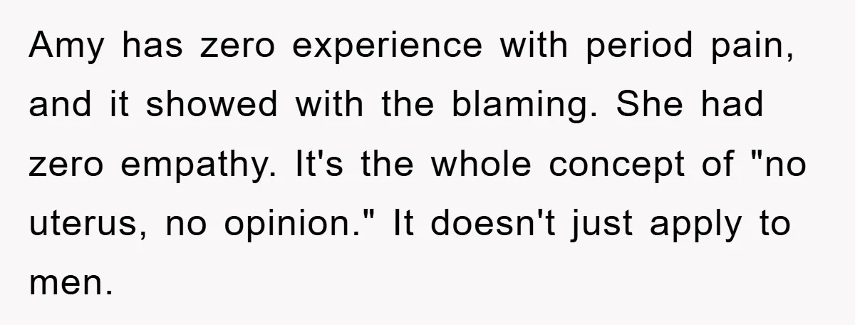 Amy has zero experience with period pain, and it showed with the blaming. She had zero empathy. It's the whole concept of "no uterus, no opinion." It doesn't just apply...