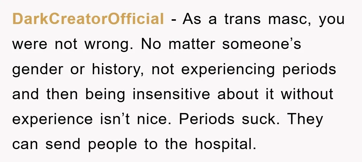 DarkCreatorOfficial − As a trans masc, you were not wrong. No matter someone’s gender or history, not experiencing periods and then being insensitive about it without experience isn’t nice. Periods...