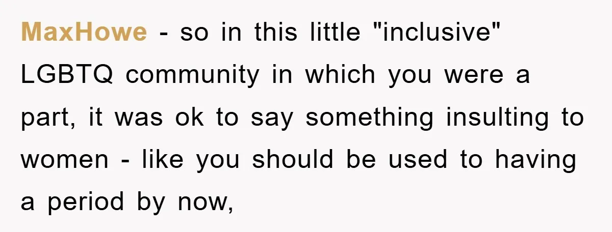 MaxHowe − so in this little "inclusive" LGBTQ community in which you were a part, it was ok to say something insulting to women - like you should be used...