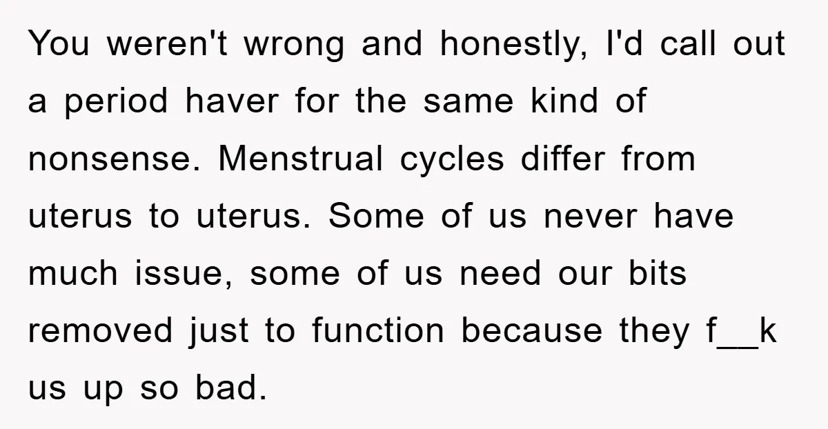 You weren't wrong and honestly, I'd call out a period haver for the same kind of nonsense. Menstrual cycles differ from uterus to uterus. Some of us never have much...