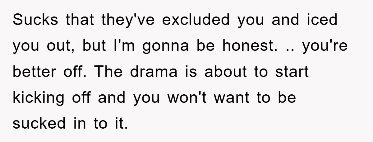 Sucks that they've excluded you and iced you out, but I'm gonna be honest. .. you're better off. The drama is about to start kicking off and you won't want...