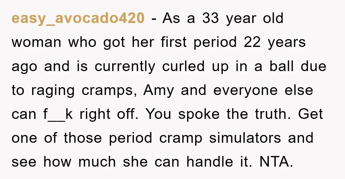 easy_avocado420 − As a 33 year old woman who got her first period 22 years ago and is currently curled up in a ball due to raging cramps, Amy and...