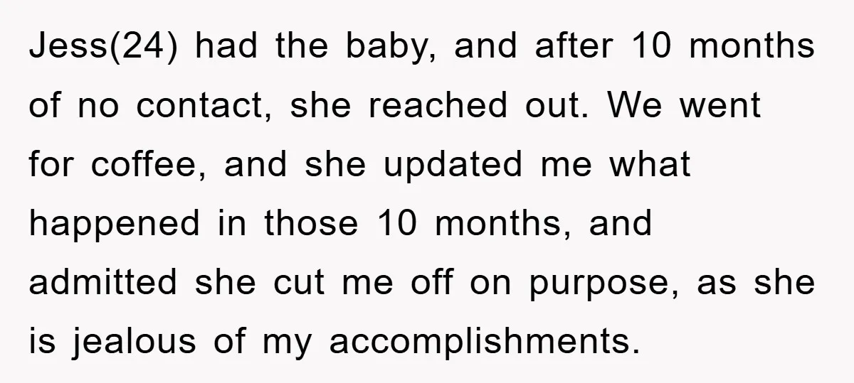 Jess(24) had the baby, and after 10 months of no contact, she reached out. We went for coffee, and she updated me what happened in those 10 months, and admitted...