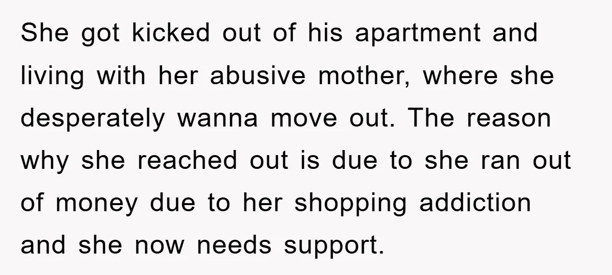 She got kicked out of his apartment and living with her abusive mother, where she desperately wanna move out. The reason why she reached out is due to she ran...