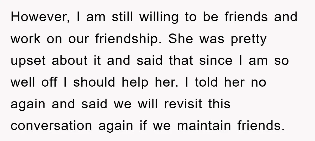 However, I am still willing to be friends and work on our friendship. She was pretty upset about it and said that since I am so well off I should...