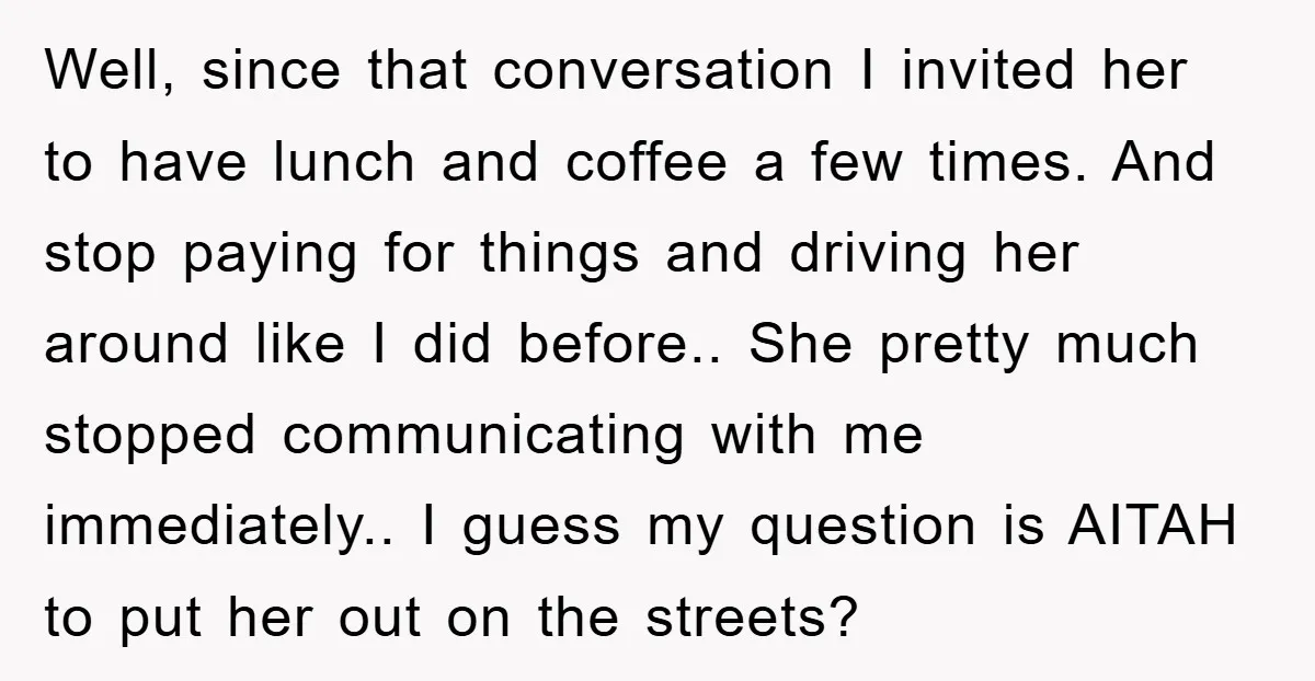 Well, since that conversation I invited her to have lunch and coffee a few times. And stop paying for things and driving her around like I did before.. She pretty...
