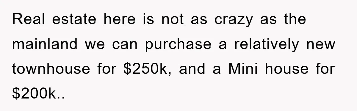 Real estate here is not as crazy as the mainland we can purchase a relatively new townhouse for $250k, and a Mini house for $200k..