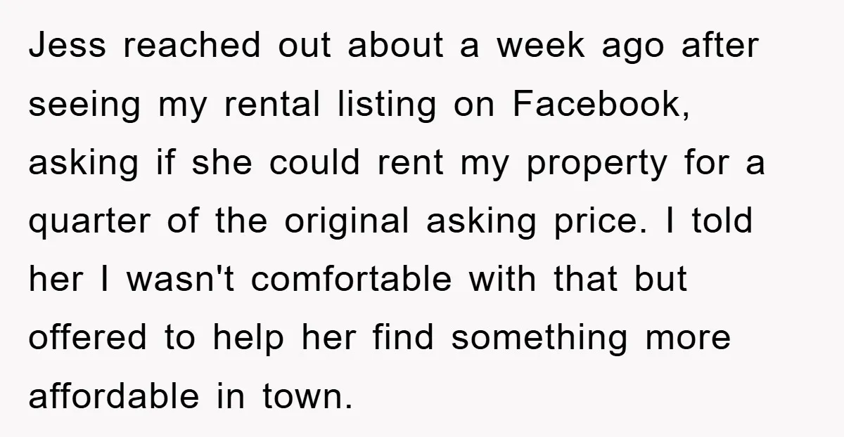 Jess reached out about a week ago after seeing my rental listing on Facebook, asking if she could rent my property for a quarter of the original asking price. I...