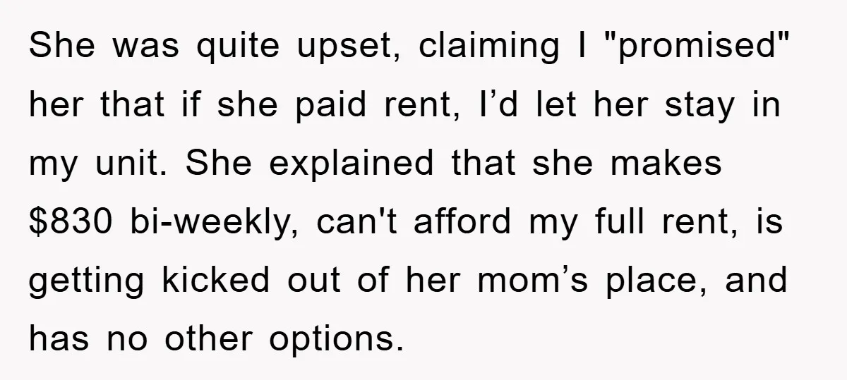 She was quite upset, claiming I "promised" her that if she paid rent, I’d let her stay in my unit. She explained that she makes $830 bi-weekly, can't afford my...