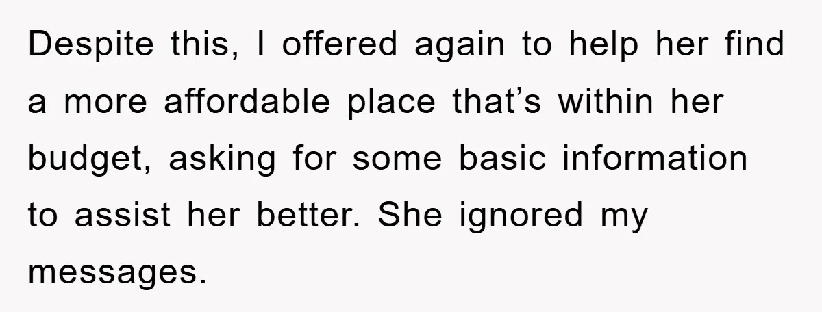 Despite this, I offered again to help her find a more affordable place that’s within her budget, asking for some basic information to assist her better. She ignored my messages.