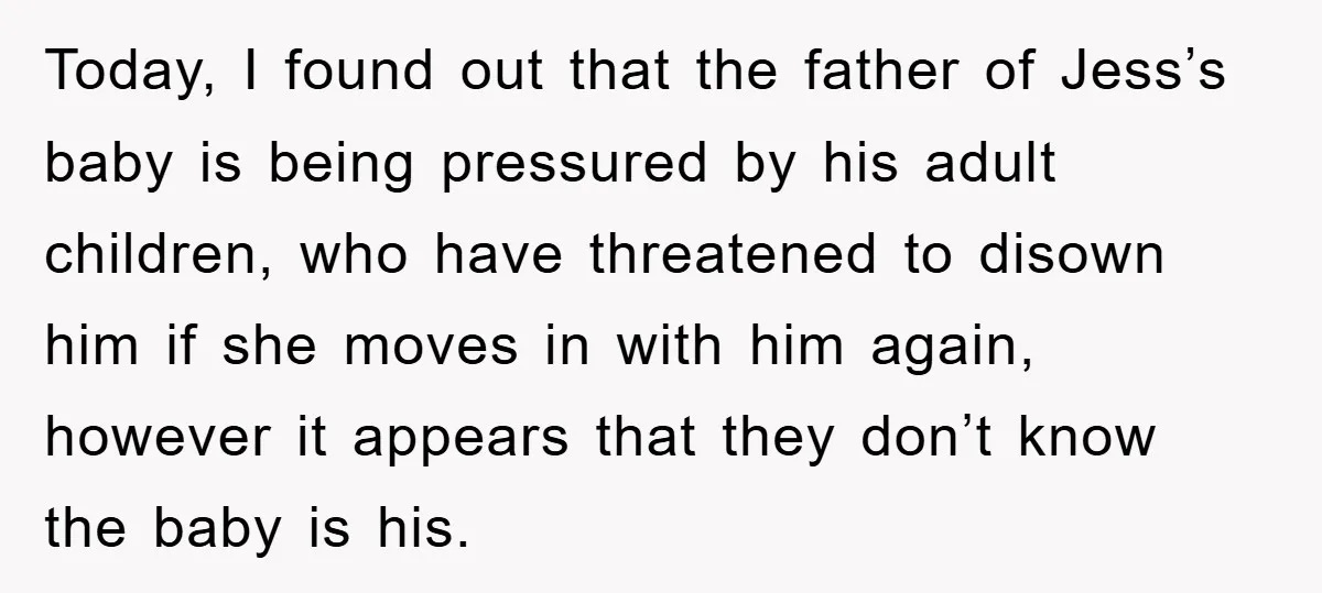 Today, I found out that the father of Jess’s baby is being pressured by his adult children, who have threatened to disown him if she moves in with him again,...