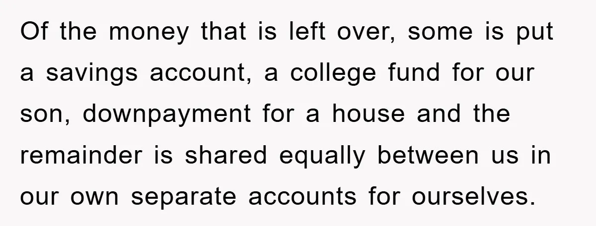 Of the money that is left over, some is put a savings account, a college fund for our son, downpayment for a house and the remainder is shared equally between...
