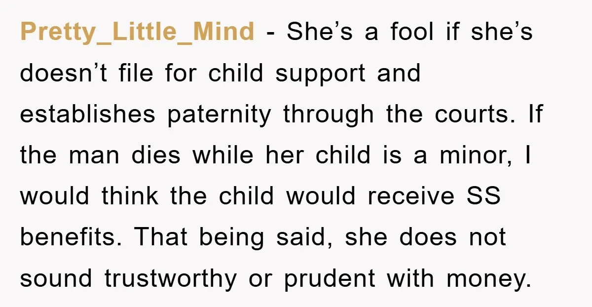 Pretty_Little_Mind − She’s a fool if she’s doesn’t file for child support and establishes paternity through the courts. If the man dies while her child is a minor, I would...