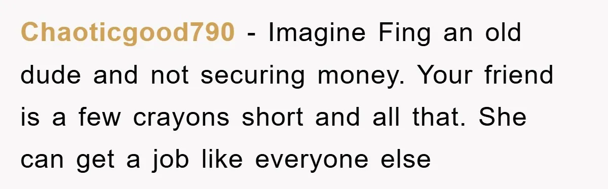 Chaoticgood790 − Imagine Fing an old dude and not securing money. Your friend is a few crayons short and all that. She can get a job like everyone else