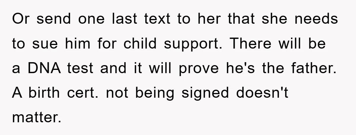 Or send one last text to her that she needs to sue him for child support. There will be a DNA test and it will prove he's the father. A...