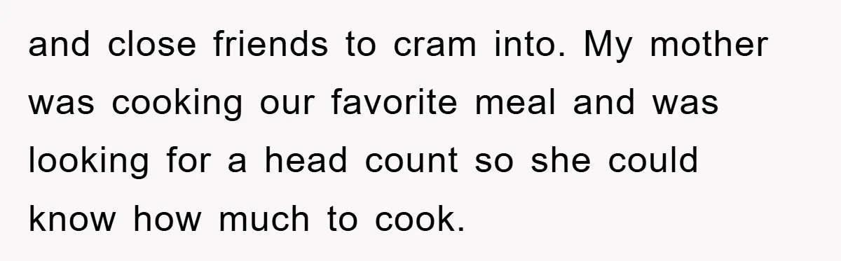 and close friends to cram into. My mother was cooking our favorite meal and was looking for a head count so she could know how much to cook.