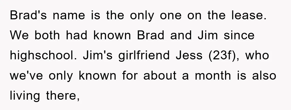 Brad's name is the only one on the lease. We both had known Brad and Jim since highschool. Jim's girlfriend Jess (23f), who we've only known for about a month...