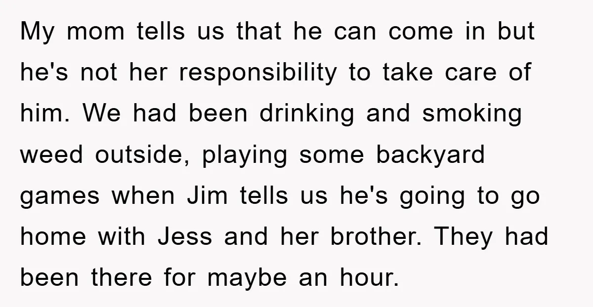 My mom tells us that he can come in but he's not her responsibility to take care of him. We had been drinking and smoking weed outside, playing some backyard...