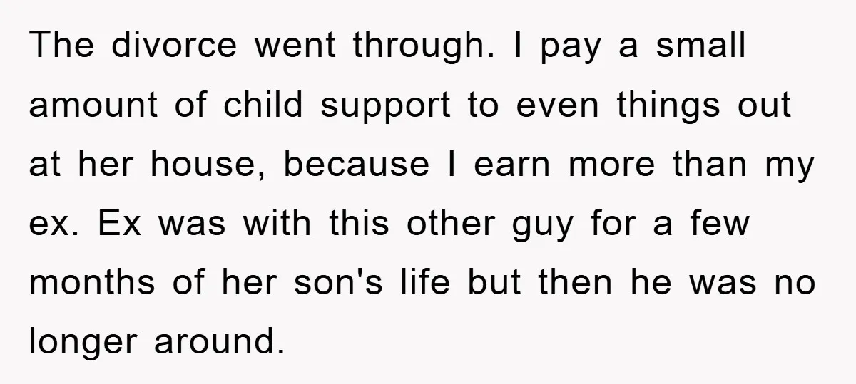 The divorce went through. I pay a small amount of child support to even things out at her house, because I earn more than my ex. Ex was with this...