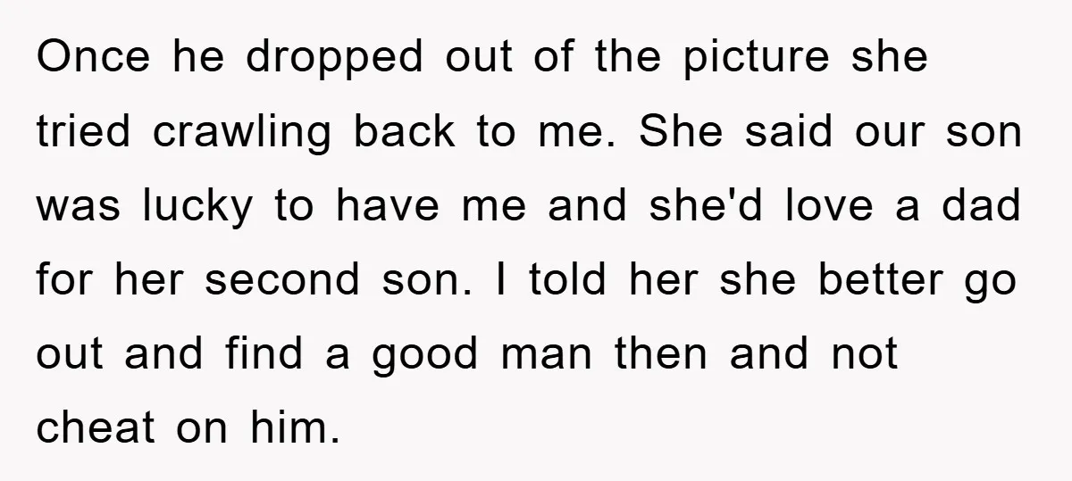 Once he dropped out of the picture she tried crawling back to me. She said our son was lucky to have me and she'd love a dad for her second...