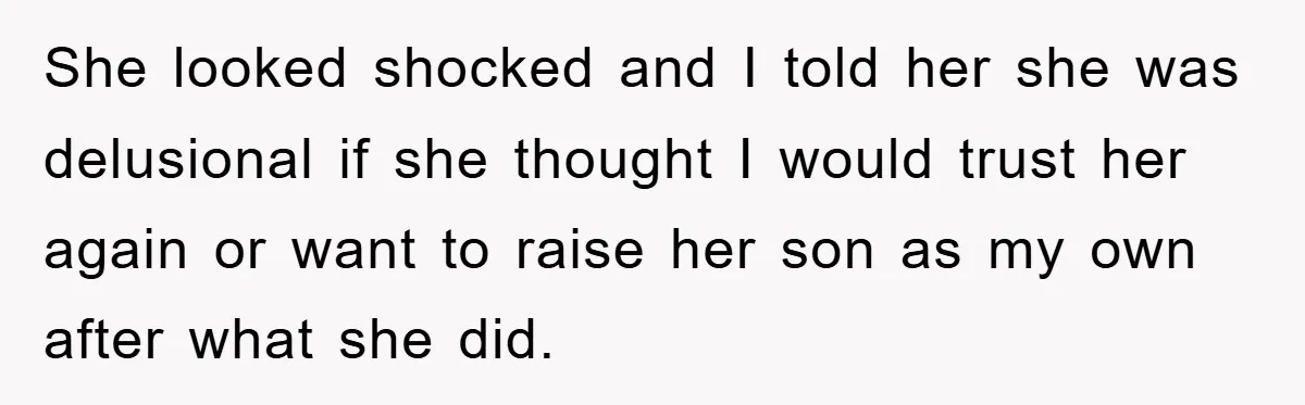 She looked shocked and I told her she was delusional if she thought I would trust her again or want to raise her son as my own after what she...