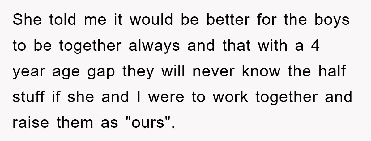 She told me it would be better for the boys to be together always and that with a 4 year age gap they will never know the half stuff if...